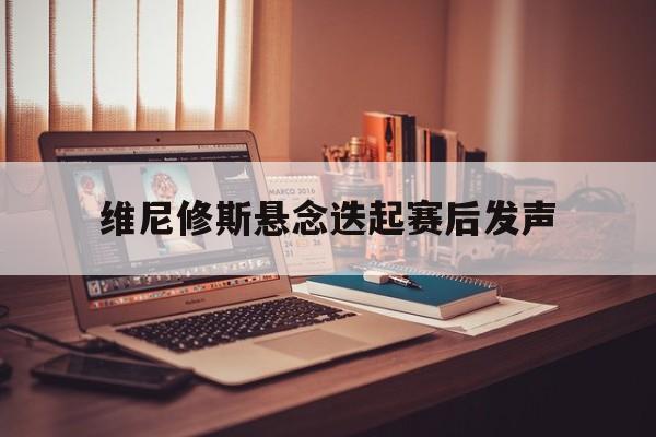 关于维尼修斯悬念迭起赛后发声的信息|